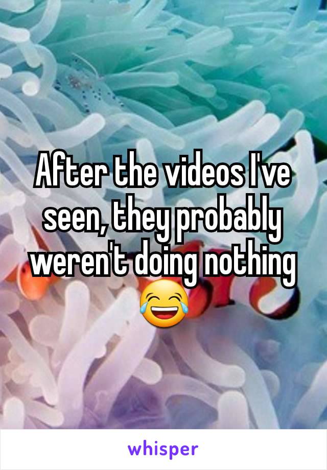 After the videos I've seen, they probably weren't doing nothing 😂