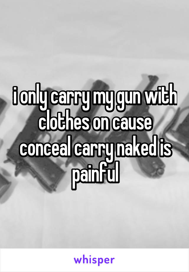 i only carry my gun with clothes on cause conceal carry naked is painful