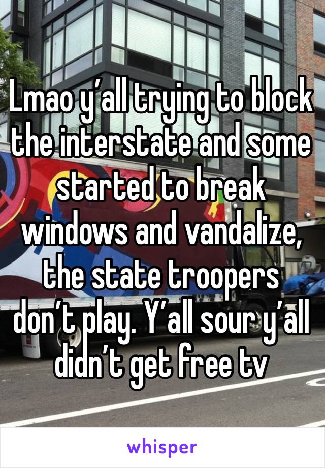 Lmao y’all trying to block the interstate and some started to break windows and vandalize, the state troopers don’t play. Y’all sour y’all didn’t get free tv