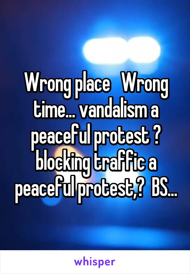 Wrong place   Wrong time... vandalism a peaceful protest ? blocking traffic a peaceful protest,?  BS...