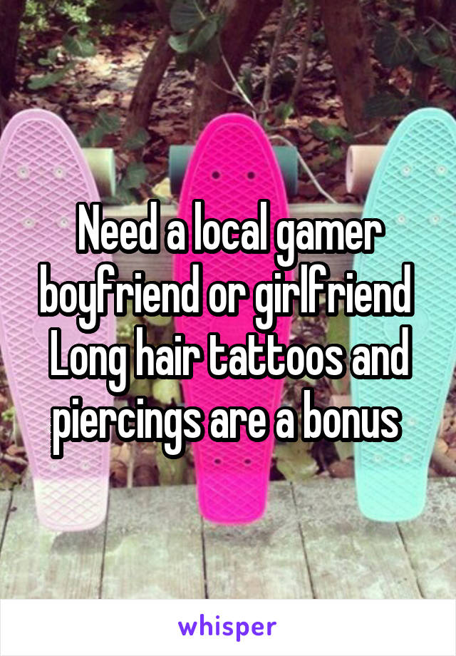 Need a local gamer boyfriend or girlfriend 
Long hair tattoos and piercings are a bonus 