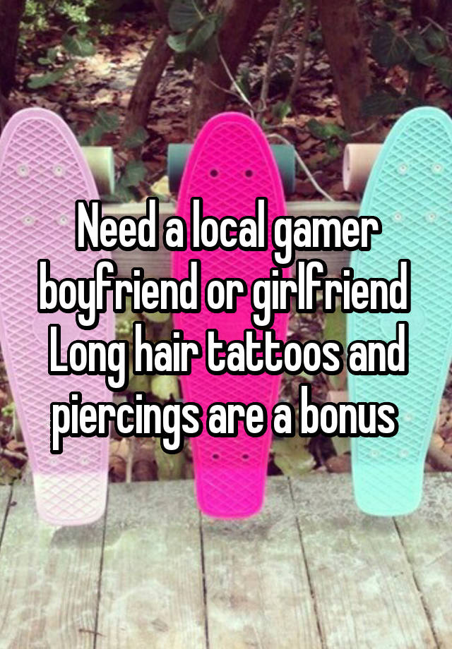 Need a local gamer boyfriend or girlfriend 
Long hair tattoos and piercings are a bonus 