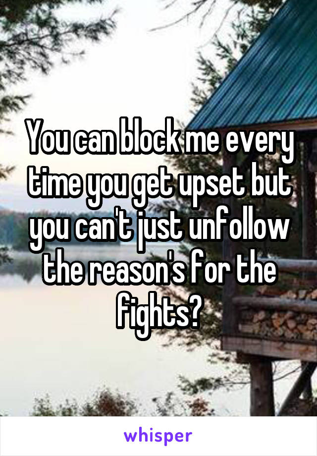 You can block me every time you get upset but you can't just unfollow the reason's for the fights?