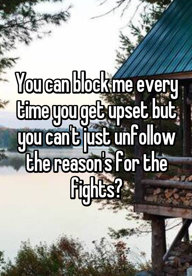 You can block me every time you get upset but you can't just unfollow the reason's for the fights?