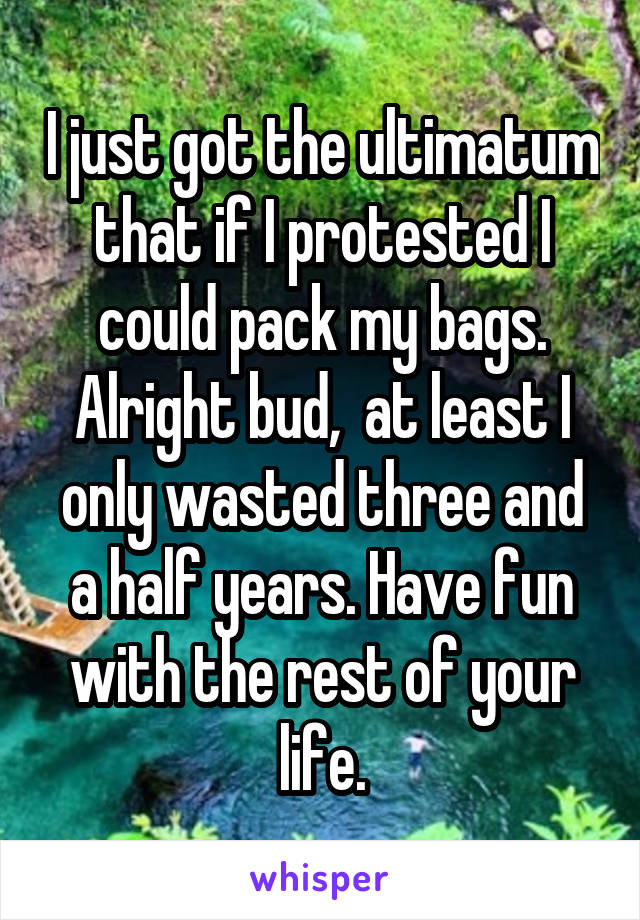 I just got the ultimatum that if I protested I could pack my bags. Alright bud,  at least I only wasted three and a half years. Have fun with the rest of your life.