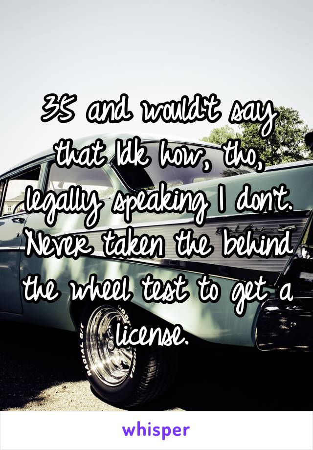 35 and would't say that Idk how, tho, legally speaking I don't. Never taken the behind the wheel test to get a license. 