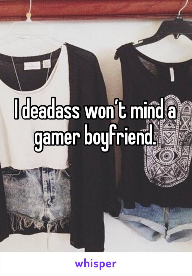 I deadass won’t mind a gamer boyfriend. 
