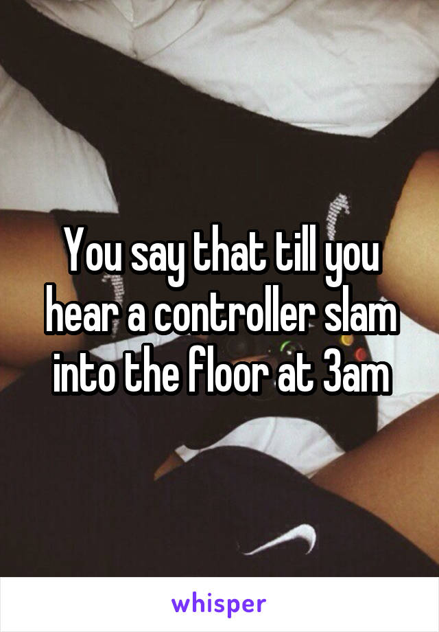 You say that till you hear a controller slam into the floor at 3am