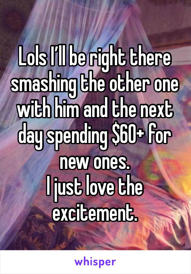 Lols I’ll be right there smashing the other one with him and the next day spending $60+ for new ones.
I just love the excitement.