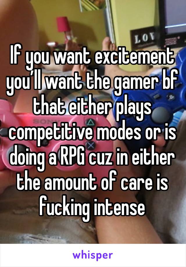 If you want excitement you’ll want the gamer bf that either plays competitive modes or is doing a RPG cuz in either the amount of care is fucking intense 