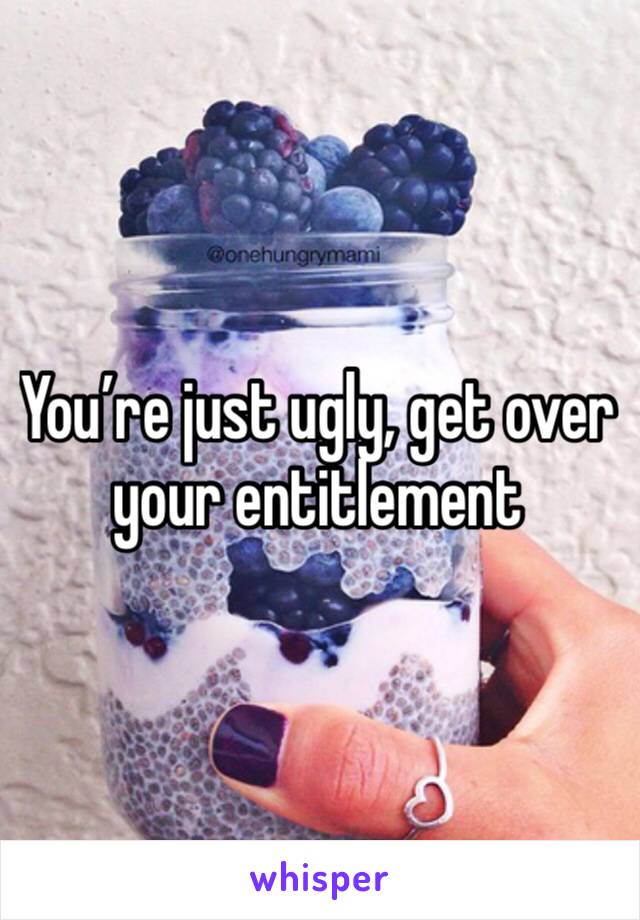 You’re just ugly, get over your entitlement 