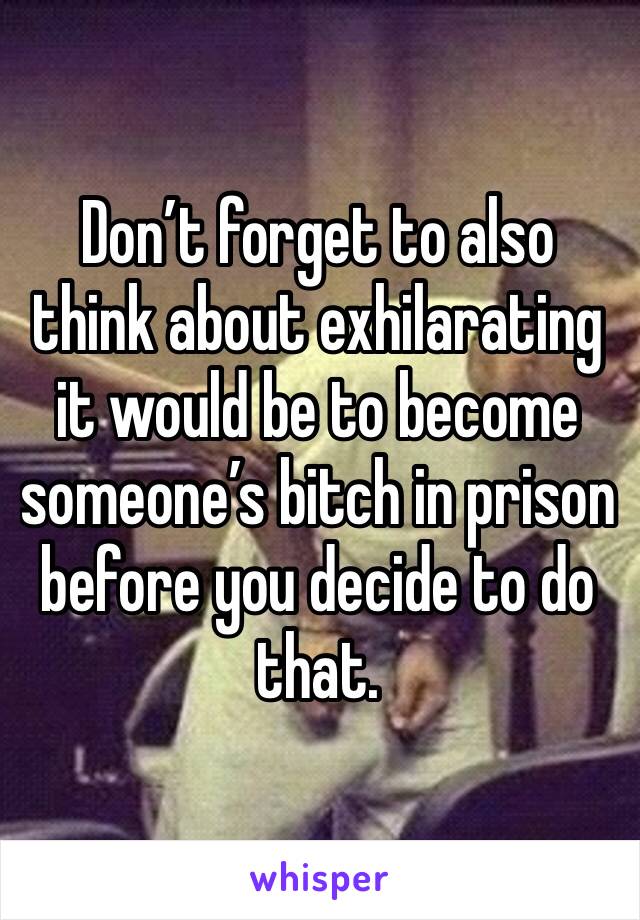 Don’t forget to also think about exhilarating it would be to become someone’s bitch in prison before you decide to do that.