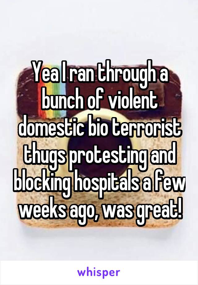 Yea I ran through a bunch of violent domestic bio terrorist thugs protesting and blocking hospitals a few weeks ago, was great!