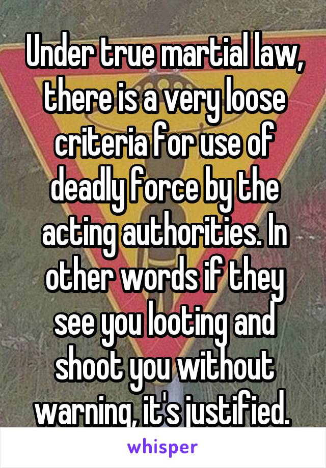 Under true martial law, there is a very loose criteria for use of deadly force by the acting authorities. In other words if they see you looting and shoot you without warning, it's justified. 