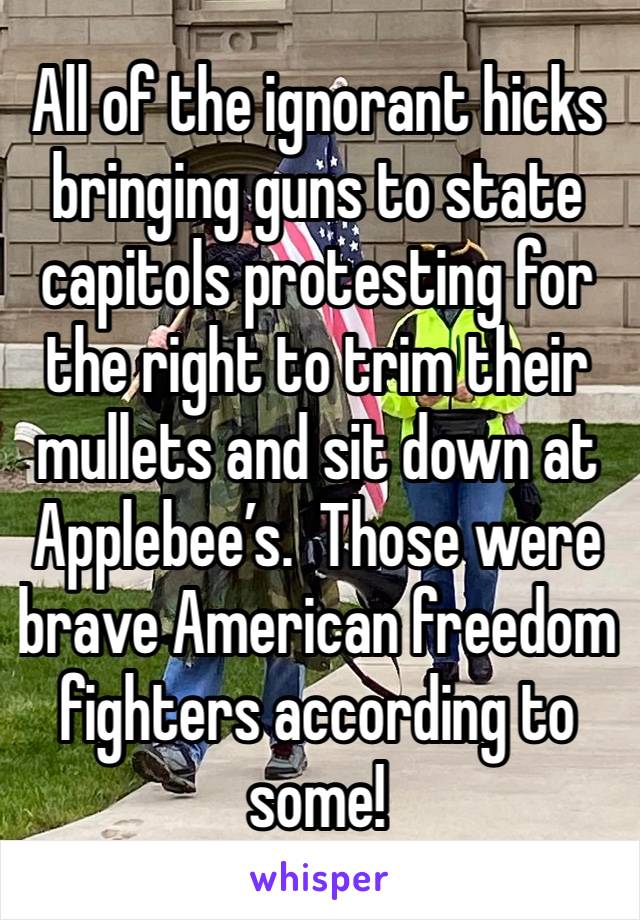 All of the ignorant hicks bringing guns to state capitols protesting for the right to trim their mullets and sit down at Applebee’s.  Those were brave American freedom fighters according to some!