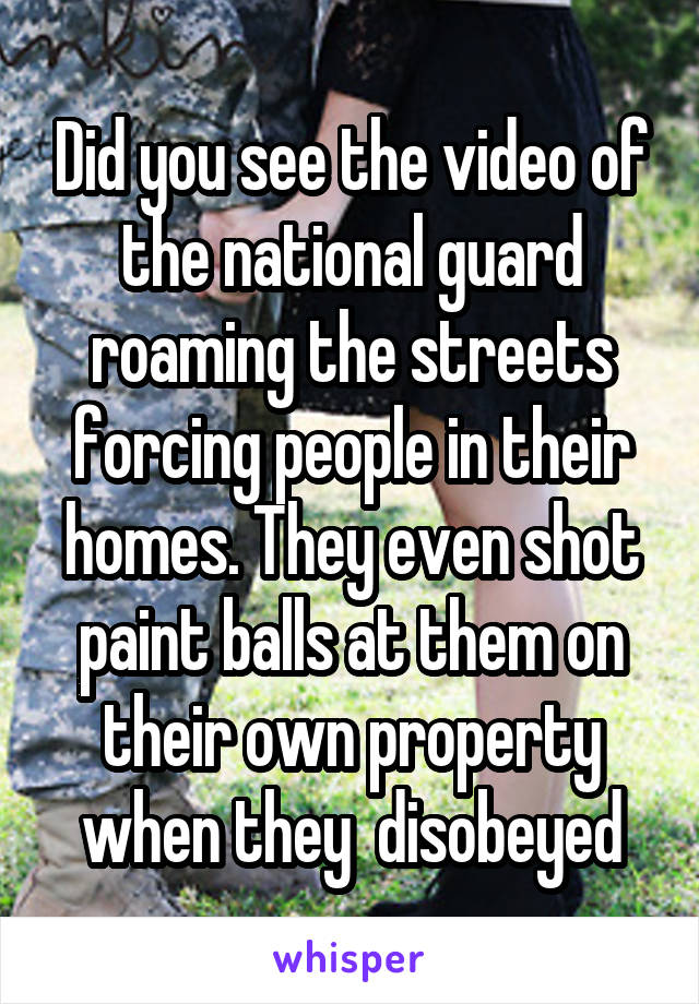 Did you see the video of the national guard roaming the streets forcing people in their homes. They even shot paint balls at them on their own property when they  disobeyed