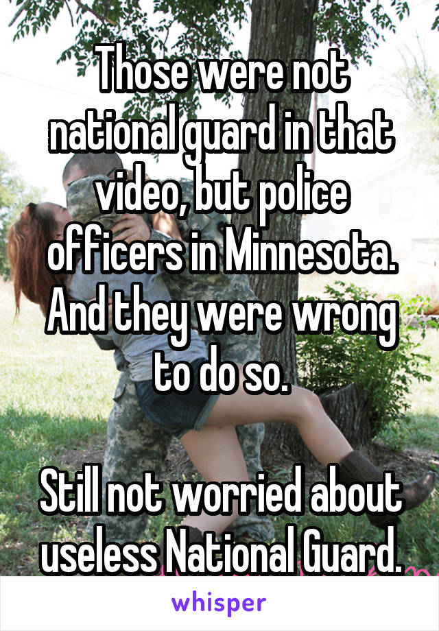 Those were not national guard in that video, but police officers in Minnesota. And they were wrong to do so.

Still not worried about useless National Guard.