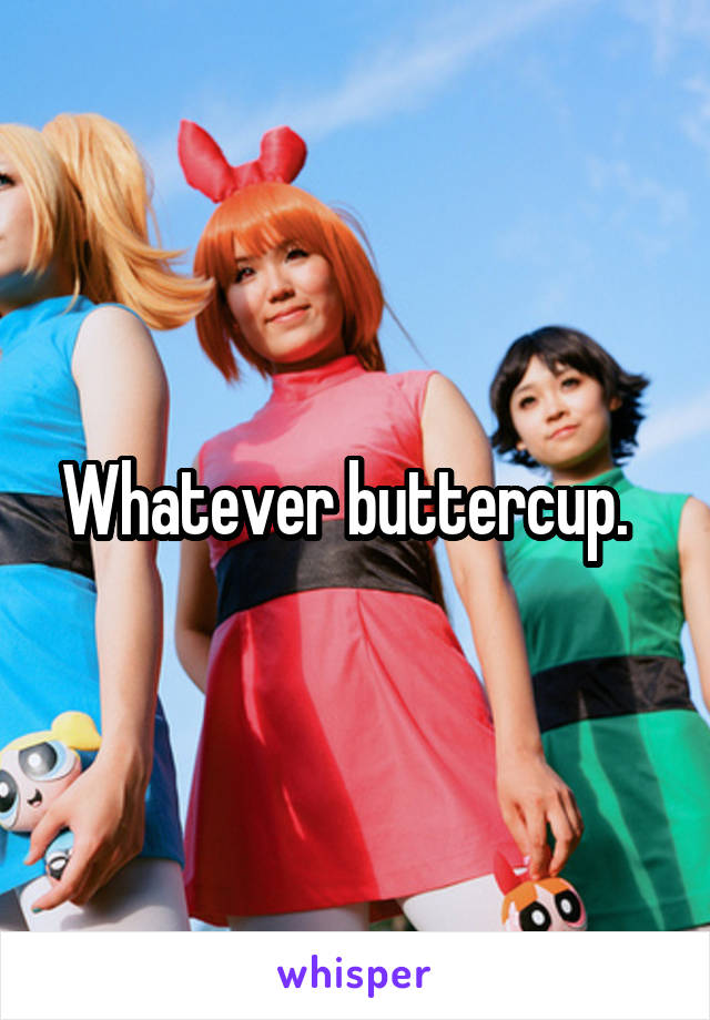 Whatever buttercup.  