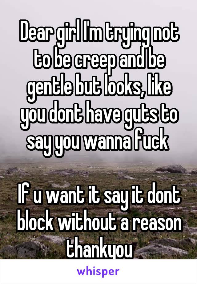 Dear girl I'm trying not to be creep and be gentle but looks, like you dont have guts to say you wanna fuck 

If u want it say it dont block without a reason thankyou