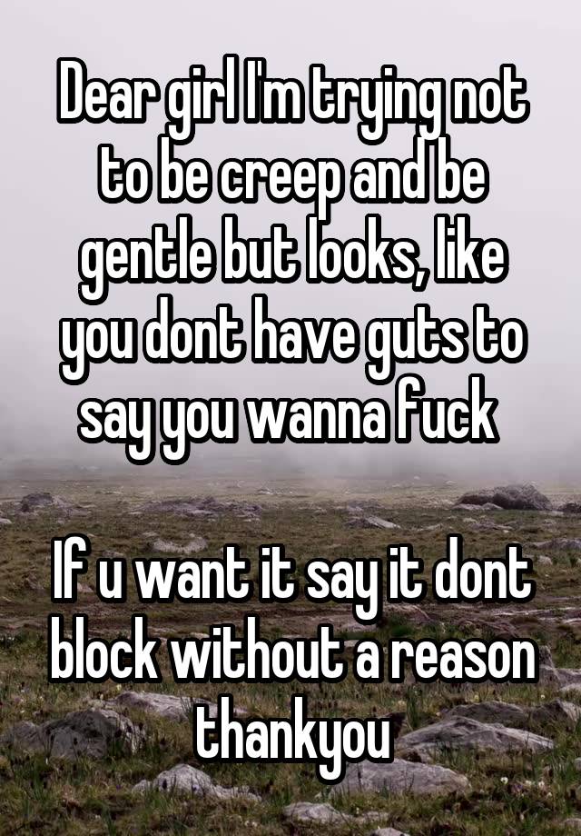 Dear girl I'm trying not to be creep and be gentle but looks, like you dont have guts to say you wanna fuck 

If u want it say it dont block without a reason thankyou