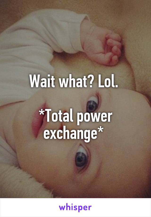 Wait what? Lol. 

*Total power exchange* 