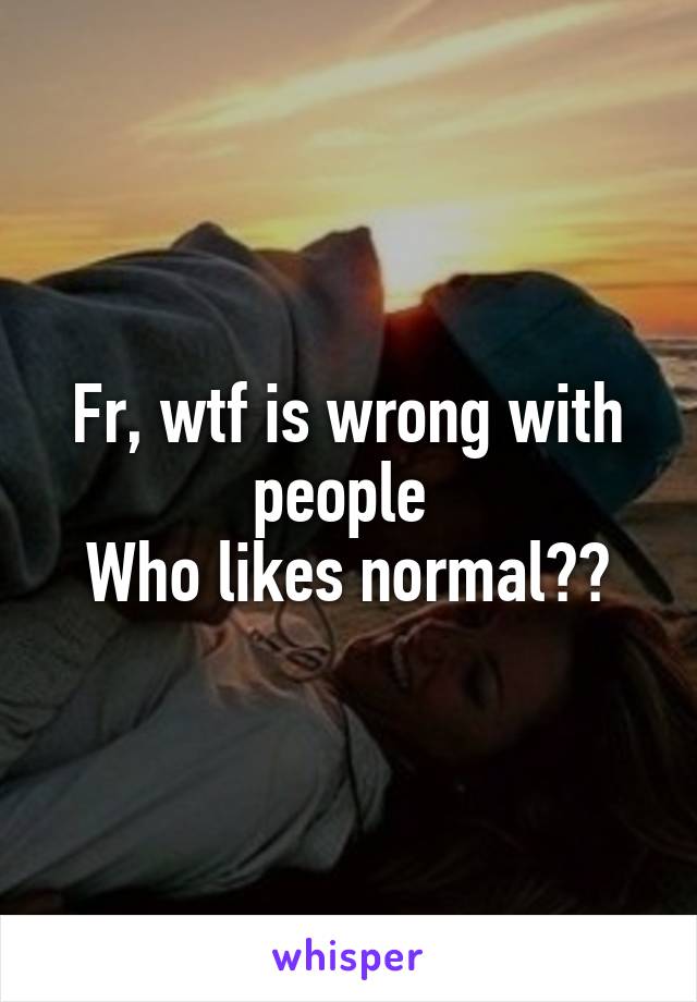 Fr, wtf is wrong with people 
Who likes normal??