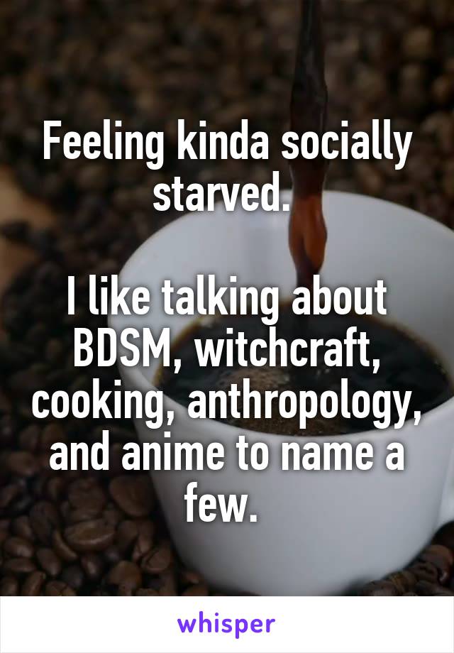 Feeling kinda socially starved. 

I like talking about BDSM, witchcraft, cooking, anthropology, and anime to name a few. 