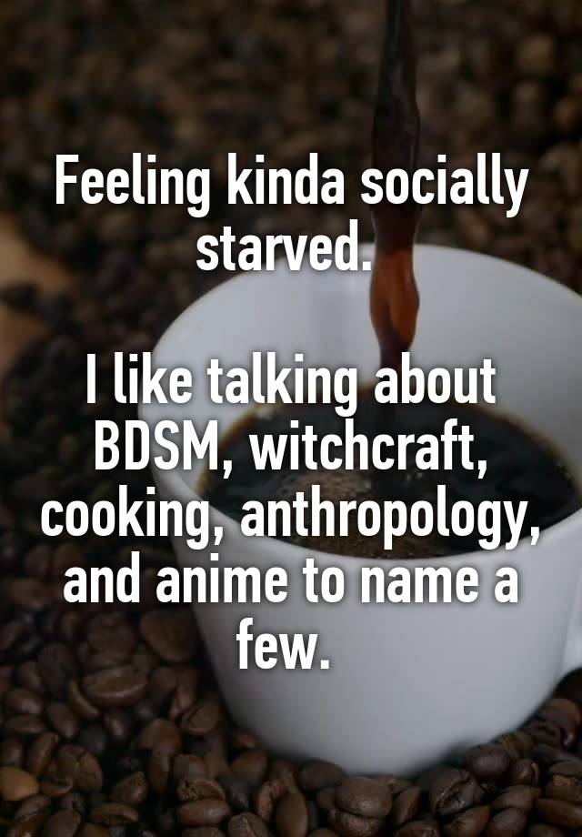 Feeling kinda socially starved. 

I like talking about BDSM, witchcraft, cooking, anthropology, and anime to name a few. 