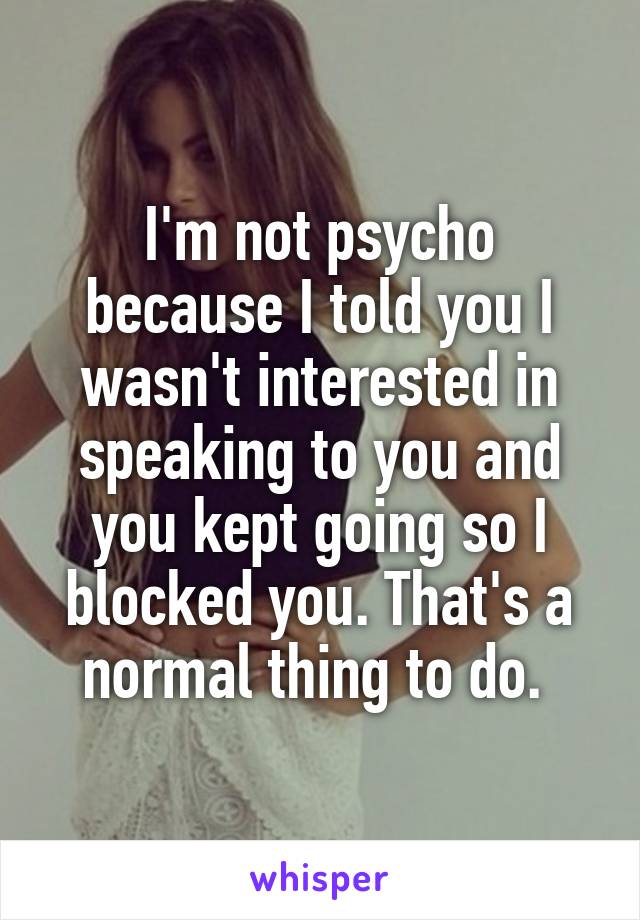 I'm not psycho because I told you I wasn't interested in speaking to you and you kept going so I blocked you. That's a normal thing to do. 