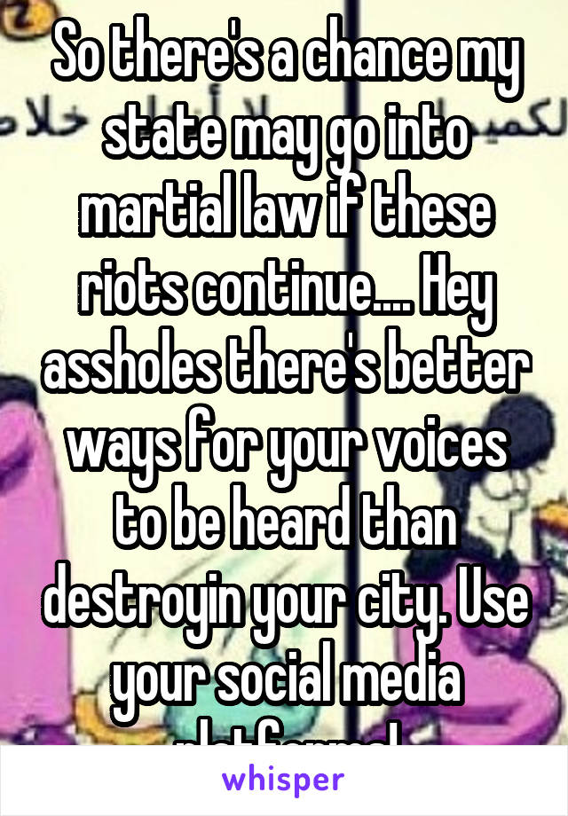 So there's a chance my state may go into martial law if these riots continue.... Hey assholes there's better ways for your voices to be heard than destroyin your city. Use your social media platforms!