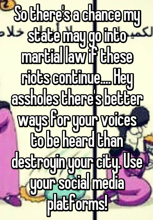 So there's a chance my state may go into martial law if these riots continue.... Hey assholes there's better ways for your voices to be heard than destroyin your city. Use your social media platforms!