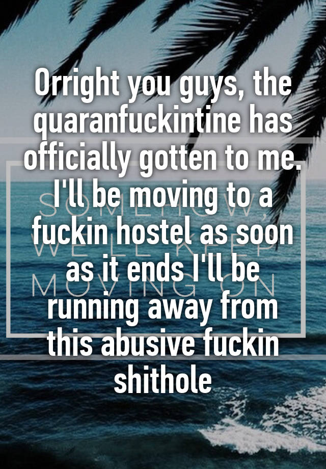 Orright you guys, the quaranfuckintine has officially gotten to me. I'll be moving to a fuckin hostel as soon as it ends I'll be running away from this abusive fuckin shithole