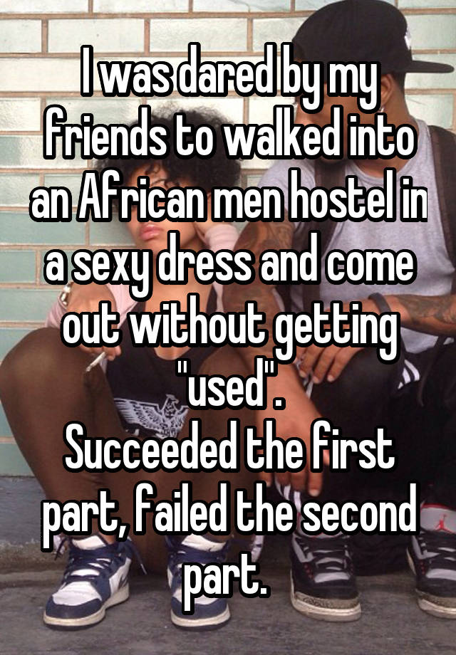 I was dared by my friends to walked into an African men hostel in a sexy dress and come out without getting "used".
Succeeded the first part, failed the second part. 