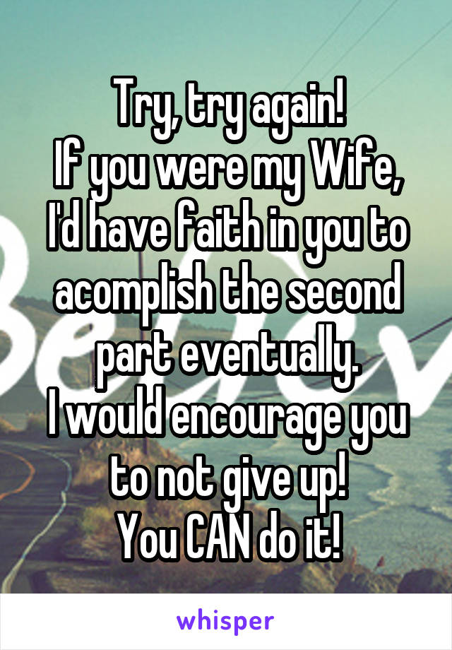 Try, try again!
If you were my Wife, I'd have faith in you to acomplish the second part eventually.
I would encourage you to not give up!
You CAN do it!