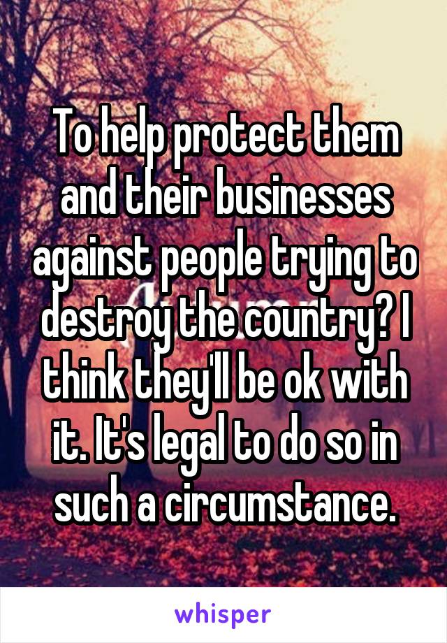 To help protect them and their businesses against people trying to destroy the country? I think they'll be ok with it. It's legal to do so in such a circumstance.