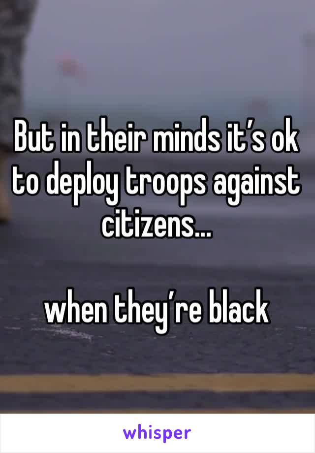 But in their minds it’s ok to deploy troops against citizens...

when they’re black