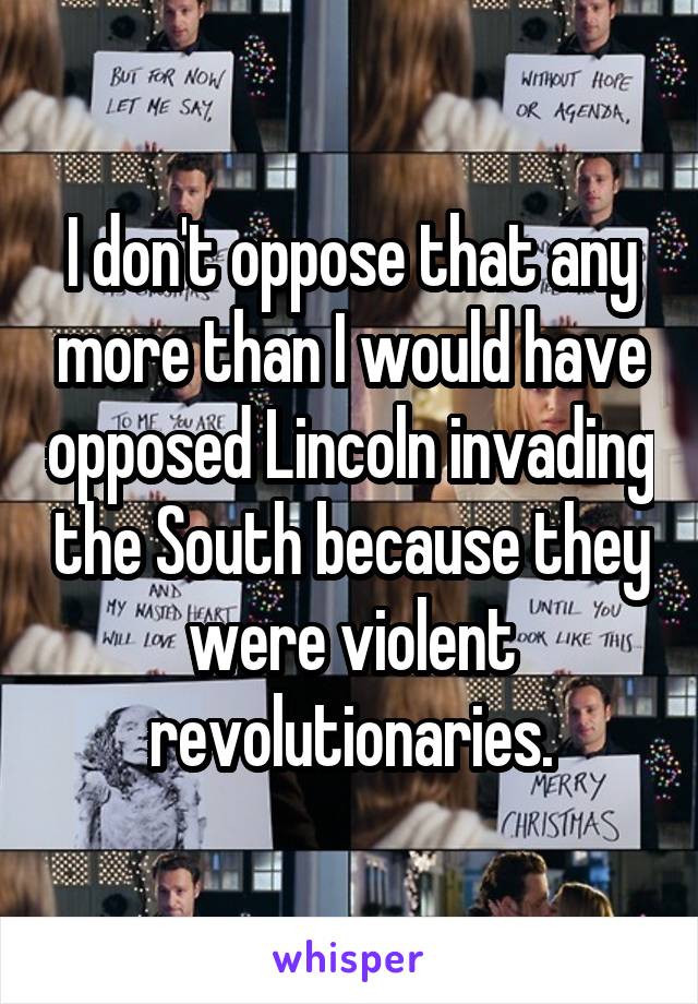 I don't oppose that any more than I would have opposed Lincoln invading the South because they were violent revolutionaries.