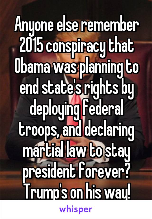 Anyone else remember 2015 conspiracy that Obama was planning to end state's rights by deploying federal troops, and declaring martial law to stay president forever? Trump's on his way!