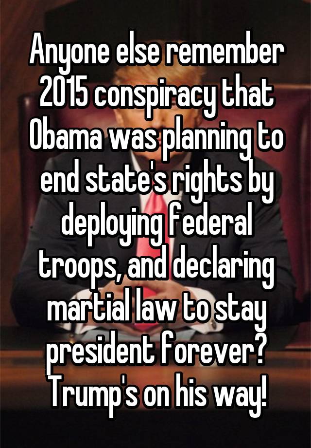 Anyone else remember 2015 conspiracy that Obama was planning to end state's rights by deploying federal troops, and declaring martial law to stay president forever? Trump's on his way!