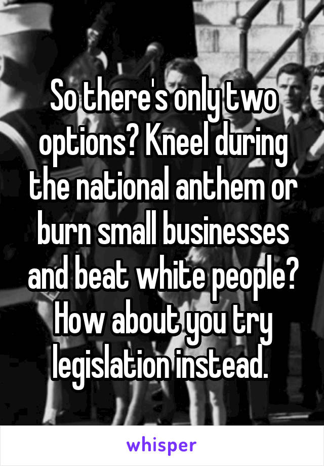 So there's only two options? Kneel during the national anthem or burn small businesses and beat white people? How about you try legislation instead. 