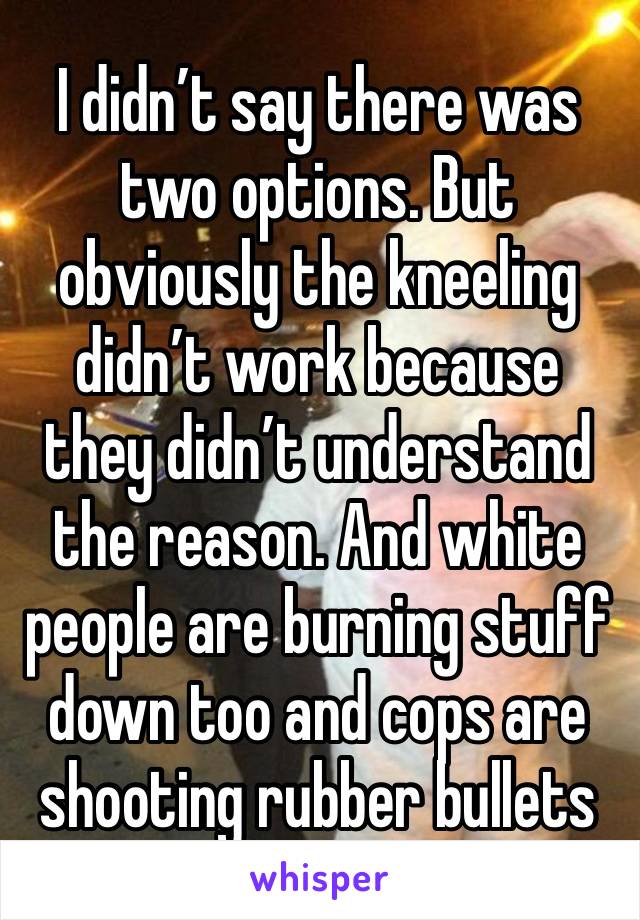 I didn’t say there was two options. But obviously the kneeling didn’t work because they didn’t understand the reason. And white people are burning stuff down too and cops are shooting rubber bullets