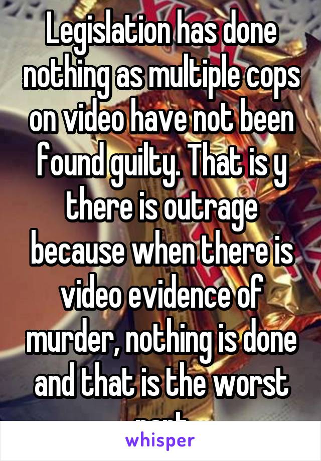 Legislation has done nothing as multiple cops on video have not been found guilty. That is y there is outrage because when there is video evidence of murder, nothing is done and that is the worst part