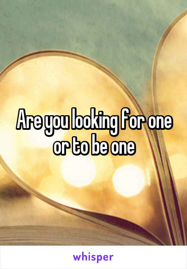 Are you looking for one or to be one