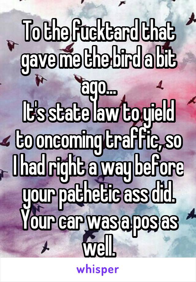 To the fucktard that gave me the bird a bit ago...
It's state law to yield to oncoming traffic, so I had right a way before your pathetic ass did.
Your car was a pos as well.