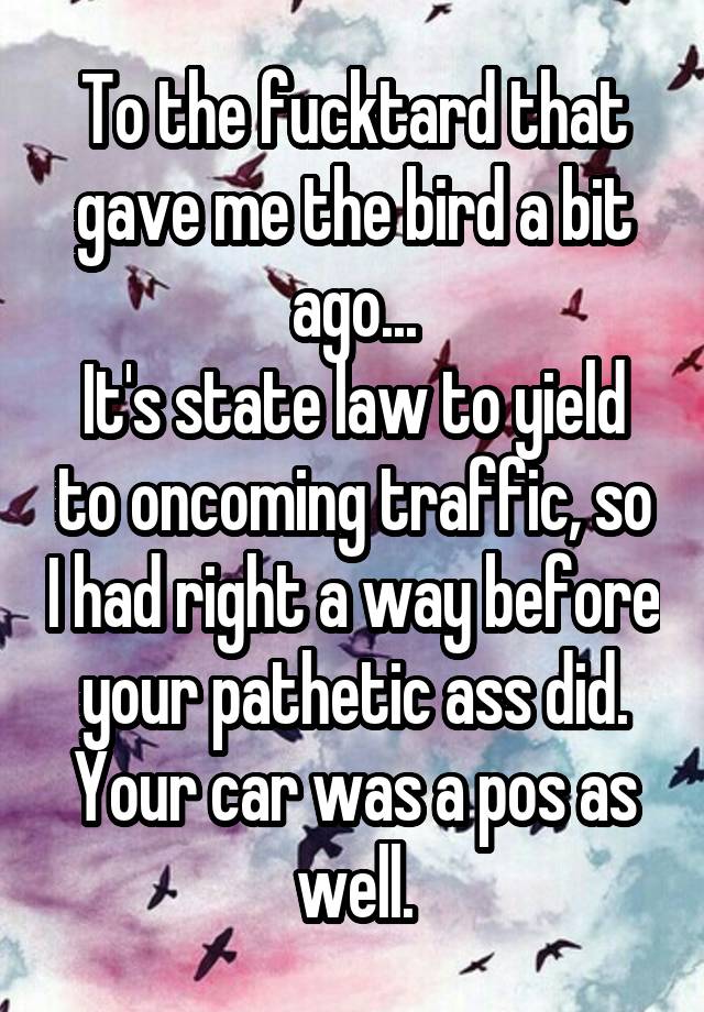 To the fucktard that gave me the bird a bit ago...
It's state law to yield to oncoming traffic, so I had right a way before your pathetic ass did.
Your car was a pos as well.