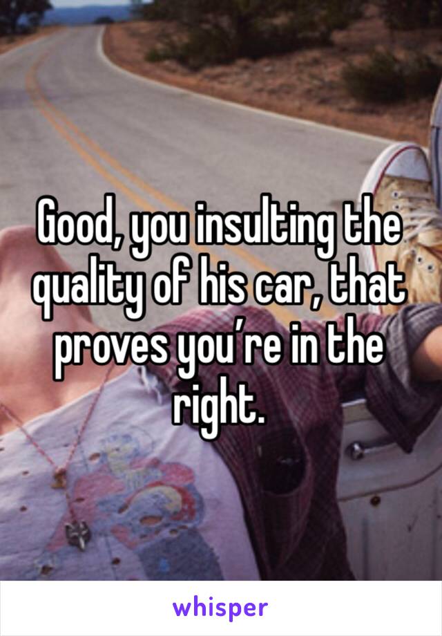 Good, you insulting the quality of his car, that proves you’re in the right. 