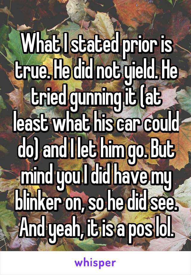 What I stated prior is true. He did not yield. He tried gunning it (at least what his car could do) and I let him go. But mind you I did have my blinker on, so he did see. And yeah, it is a pos lol.