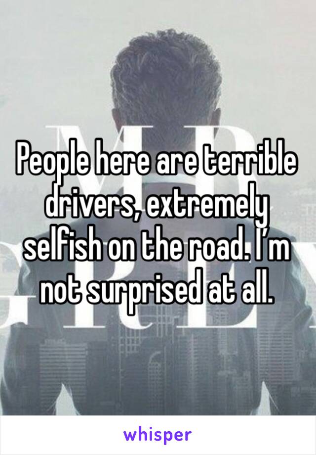 People here are terrible drivers, extremely selfish on the road. I’m not surprised at all. 