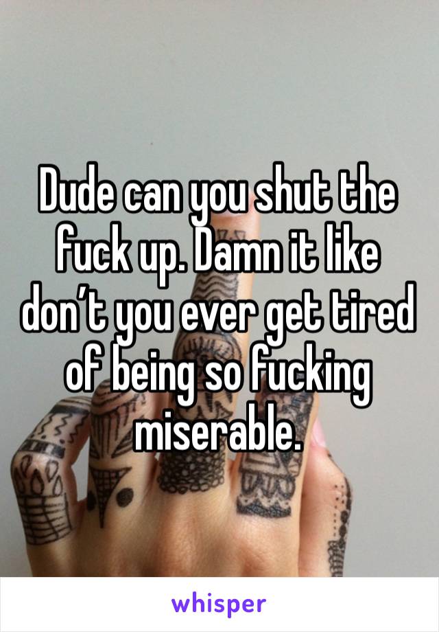 Dude can you shut the fuck up. Damn it like don’t you ever get tired of being so fucking miserable. 