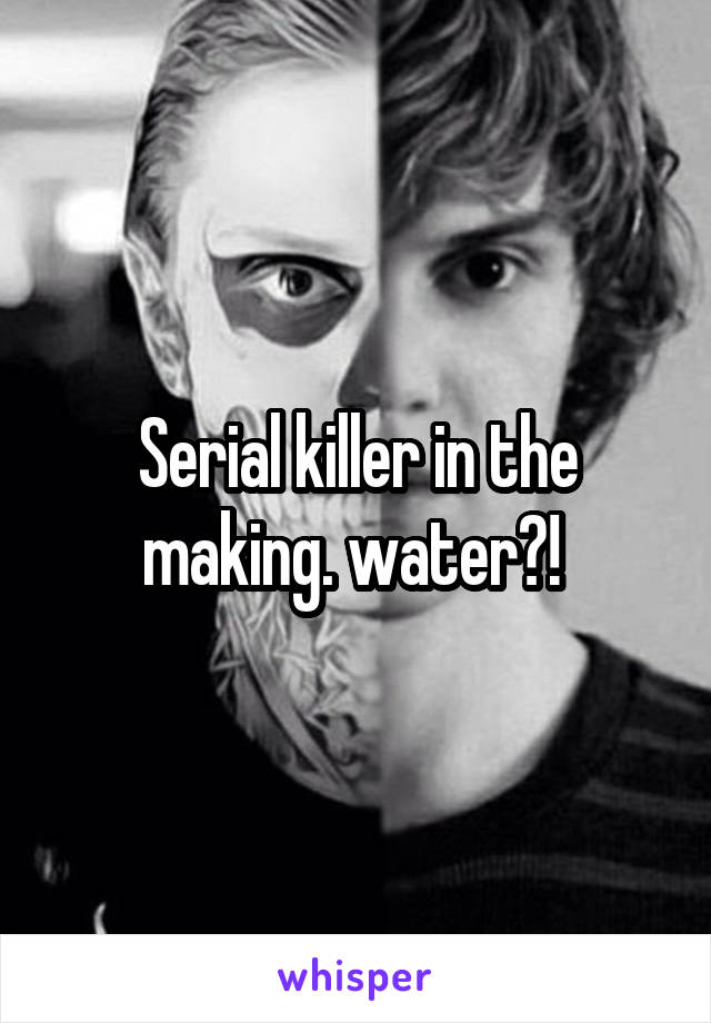 Serial killer in the making. water?! 